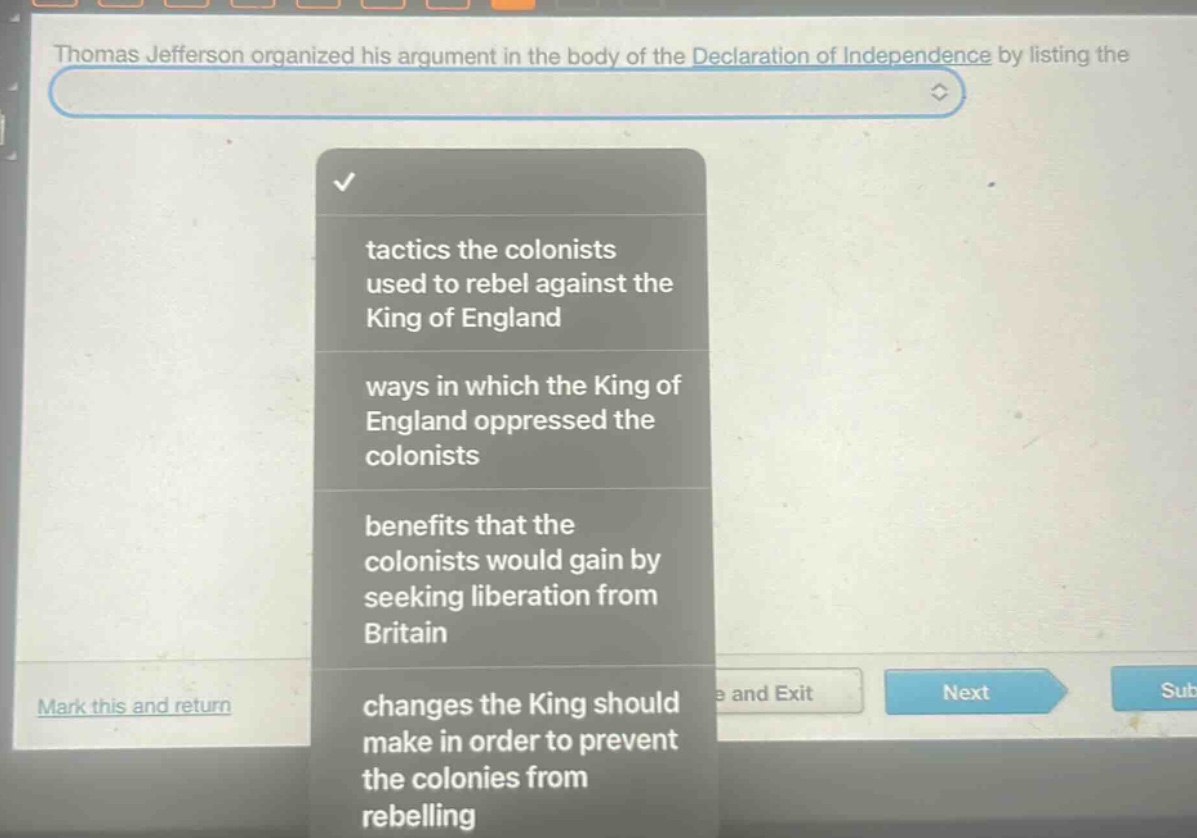 thomas jefferson organized his argument in the body of the declaration of independence by listing the\n\n- tactics the colonists used to rebel against the king of england\n- ways in which the king of england oppressed the colonists\n- benefits that the colonists would gain by seeking liberation from britain\n- changes the king should make in order to prevent the colonies from rebelling