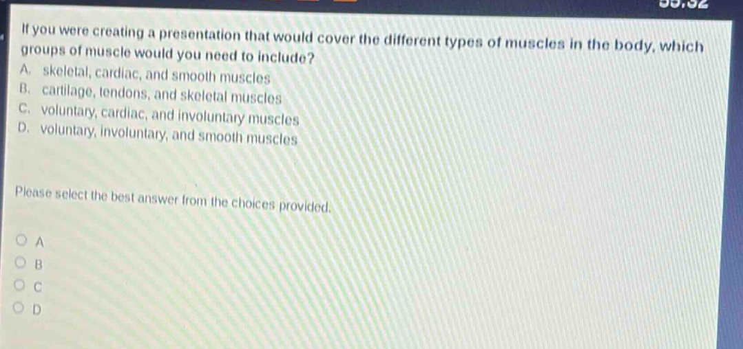 if you were creating a presentation that would cover the different types of muscles in the body, which groups of muscle would you need to include? a. skeletal, cardiac, and smooth muscles b. cartilage, tendons, and skeletal muscles c. voluntary, cardiac, and involuntary muscles d. voluntary, involuntary, and smooth muscles please select the best answer from the choices provided. o a o b o c o d