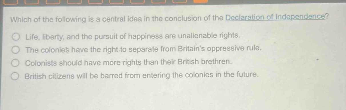 which of the following is a central idea in the conclusion of the declaration of independence?\nlife, liberty, and the pursuit of happiness are unalienable rights.\nthe colonies have the right to separate from britains oppressive rule.\ncolonists should have more rights than their british brethren.\nbritish citizens will be barred from entering the colonies in the future.