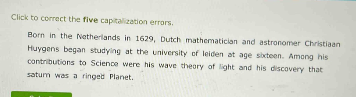 click to correct the five capitalization errors. born in the netherlands in 1629, dutch mathematician and astronomer christiaan huygens began studying at the university of leiden at age sixteen. among his contributions to science were his wave theory of light and his discovery that saturn was a ringed planet.