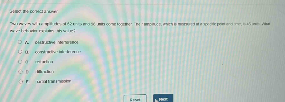 select the correct answer.\ntwo waves with amplitudes of 52 units and 98 units come together. their amplitude, which is measured at a specific point and time, is 46 units. what wave behavior explains this value?\na. destructive interference\nb. constructive interference\nc. refraction\nd. diffraction\ne. partial transmission