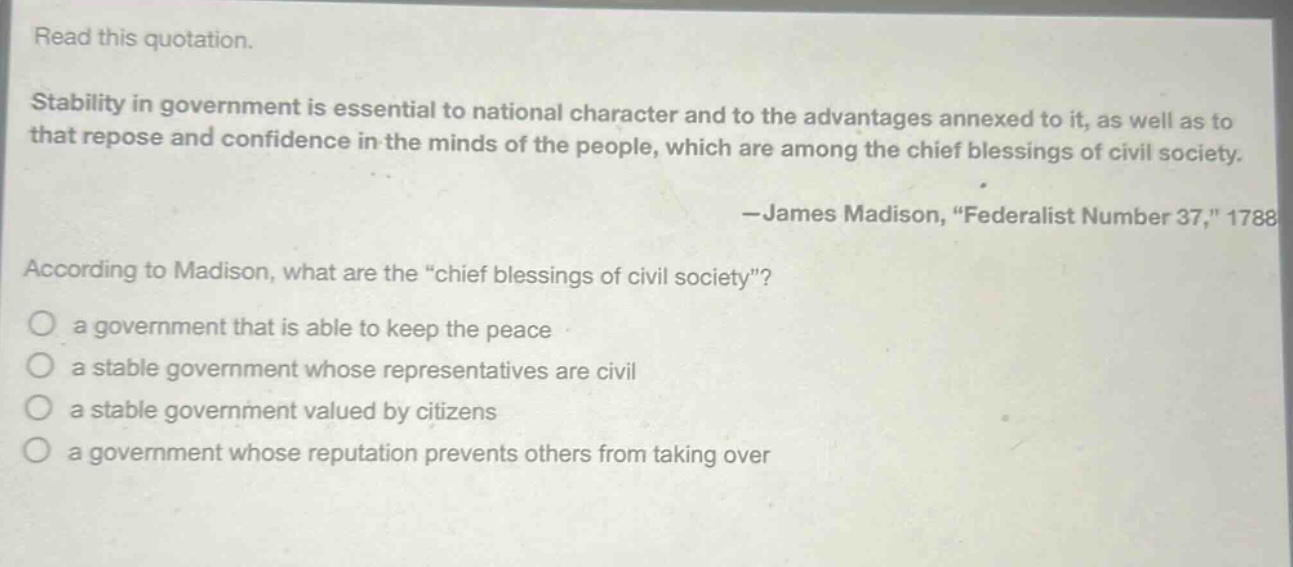 read this quotation.\nstability in government is essential to national character and to the advantages annexed to it, as well as to that repose and confidence in the minds of the people, which are among the chief blessings of civil society.\n—james madison, “federalist number 37,” 1788\naccording to madison, what are the “chief blessings of civil society”?\n○ a government that is able to keep the peace\n○ a stable government whose representatives are civil\n○ a stable government valued by citizens\n○ a government whose reputation prevents others from taking over