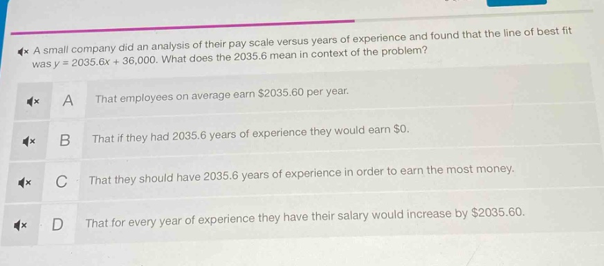 a small company did an analysis of their pay scale versus years of experience and found that the line of best fit was y = 2035.6x + 36,000. what does the 2035.6 mean in context of the problem?\na that employees on average earn $2035.60 per year.\nb that if they had 2035.6 years of experience they would earn $0.\nc that they should have 2035.6 years of experience in order to earn the most money.\nd that for every year of experience they have their salary would increase by $2035.60.