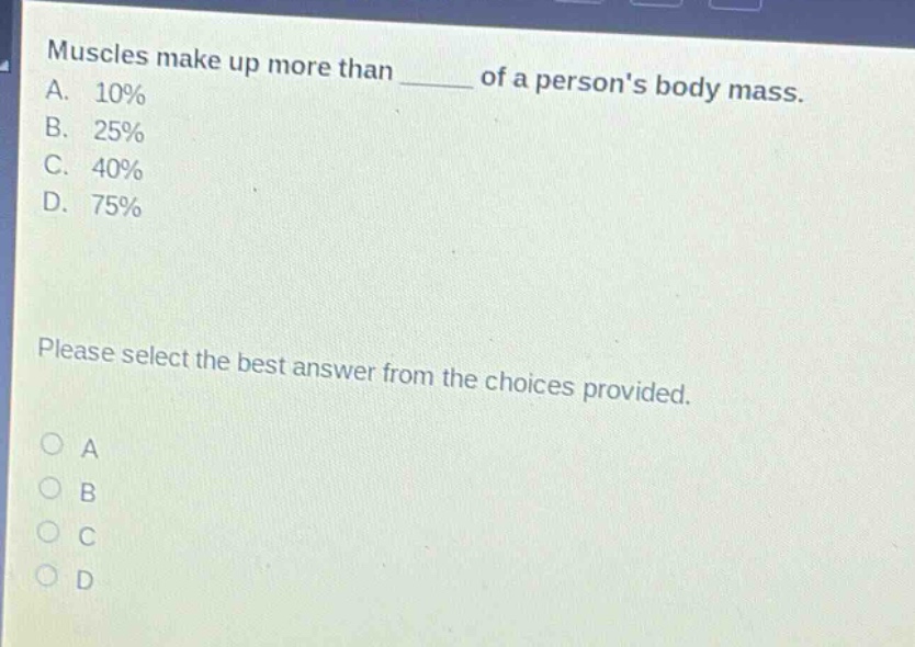 muscles make up more than ____ of a persons body mass.\na. 10%\nb. 25%\nc. 40%\nd. 75%\nplease select the best answer from the choices provided.\no a\no b\no c\no d