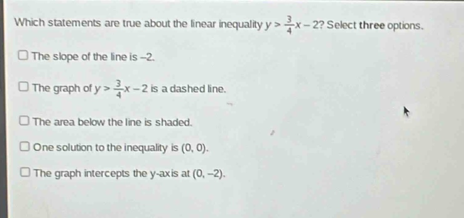 which statements are true about the linear inequality y > \\frac{3}{4}x - 2? select three options. the slope of the line is -2. the graph of y > \\frac{3}{4}x - 2 is a dashed line. the area below the line is shaded. one solution to the inequality is (0, 0). the graph intercepts the y - axis at (0, -2).