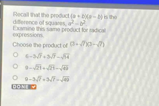 recall that the product (a + b)(a - b) is the difference of squares, a² - b². examine this same product for radical expressions. choose the product of (3 + √7)(3 - √7) 6 - 3√7 + 3√7 - √14 9 - √21 + √21 - √49 9 - 3√7 + 3√7 - √49 done