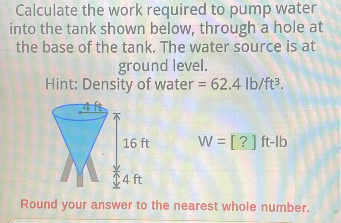 calculate the work required to pump water into the tank shown below, through a hole at the base of the tank. the water source is at ground level. hint: density of water = 62.4 lb/ft³. round your answer to the nearest whole number.