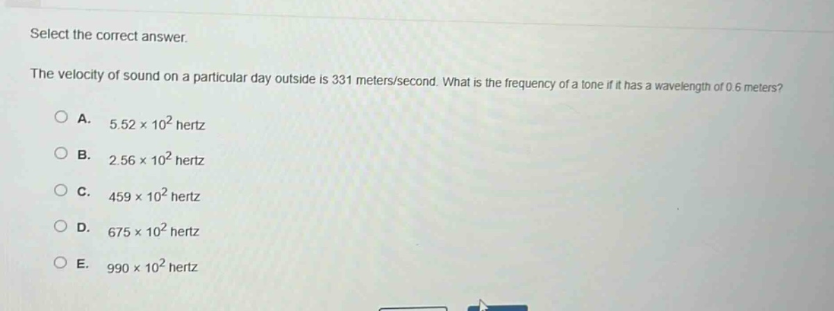 select the correct answer.\nthe velocity of sound on a particular day outside is 331 meters/second. what is the frequency of a tone if it has a wavelength of 0.6 meters?\na. 5.52×10² hertz\nb. 2.56×10² hertz\nc. 459×10² hertz\nd. 675×10² hertz\ne. 990×10² hertz