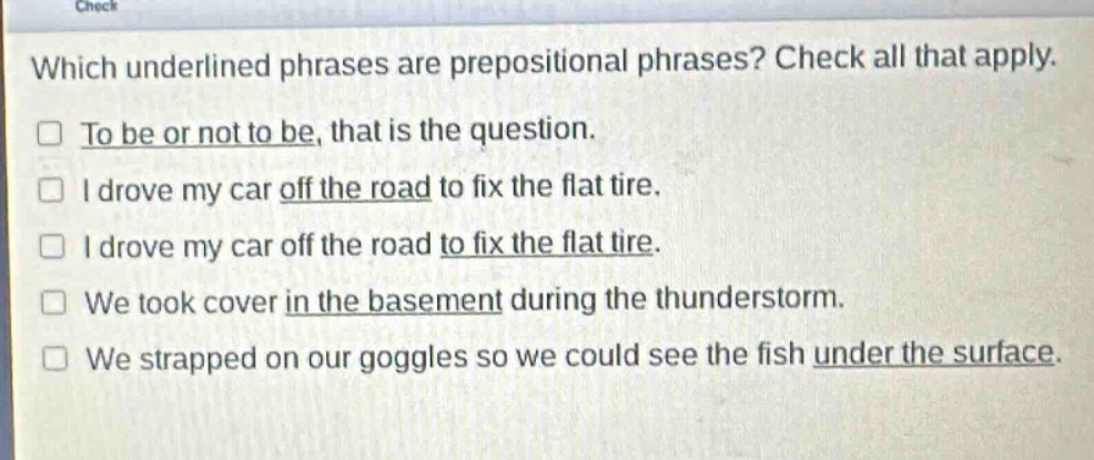 which underlined phrases are prepositional phrases? check all that apply.\n□ to be or not to be, that is the question.\n□ i drove my car off the road to fix the flat tire.\n□ i drove my car off the road to fix the flat tire.\n□ we took cover in the basement during the thunderstorm.\n□ we strapped on our goggles so we could see the fish under the surface.