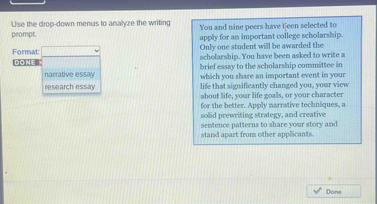 use the drop - down menus to analyze the writing prompt. format: done narrative essay research essay you and nine peers have been selected to apply for an important college scholarship. only one student will be awarded the scholarship. you have been asked to write a brief essay to the scholarship committee in which you share an important event in your life that significantly changed you, your view about life, your life goals, or your character for the better. apply narrative techniques, a solid prewriting strategy, and creative sentence patterns to share your story and stand apart from other applicants.
