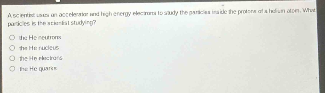 a scientist uses an accelerator and high energy electrons to study the particles inside the protons of a helium atom. what particles is the scientist studying?\no the he neutrons\no the he nucleus\no the he electrons\no the he quarks