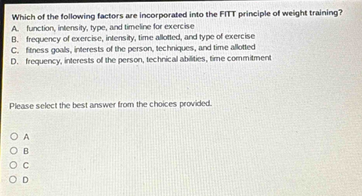 which of the following factors are incorporated into the fitt principle of weight training? a. function, intensity, type, and timeline for exercise b. frequency of exercise, intensity, time allotted, and type of exercise c. fitness goals, interests of the person, techniques, and time allotted d. frequency, interests of the person, technical abilities, time commitment please select the best answer from the choices provided. o a o b o c o d