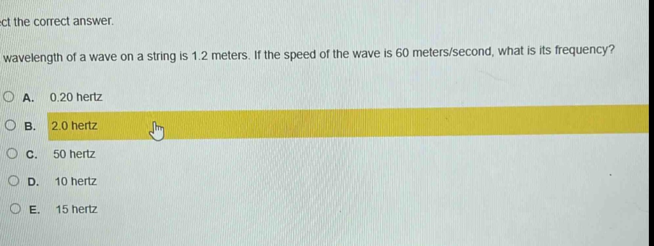 select the correct answer.\nthe wavelength of a wave on a string is 1.2 meters. if the speed of the wave is 60 meters/second, what is its frequency?\na. 0.20 hertz\nb. 2.0 hertz\nc. 50 hertz\nd. 10 hertz\ne. 15 hertz