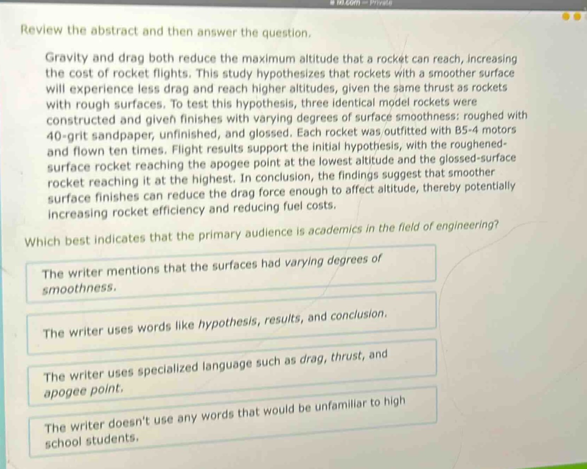 review the abstract and then answer the question.\ngravity and drag both reduce the maximum altitude that a rocket can reach, increasing the cost of rocket flights. this study hypothesizes that rockets with a smoother surface will experience less drag and reach higher altitudes, given the same thrust as rockets with rough surfaces. to test this hypothesis, three identical model rockets were constructed and given finishes with varying degrees of surface smoothness: roughed with 40 - grit sandpaper, unfinished, and glossed. each rocket was outfitted with b5 - 4 motors and flown ten times. flight results support the initial hypothesis, with the roughened - surface rocket reaching the apogee point at the lowest altitude and the glossed - surface rocket reaching it at the highest. in conclusion, the findings suggest that smoother surface finishes can reduce the drag force enough to affect altitude, thereby potentially increasing rocket efficiency and reducing fuel costs.\nwhich best indicates that the primary audience is academics in the field of engineering?\nthe writer mentions that the surfaces had varying degrees of smoothness.\nthe writer uses words like hypothesis, results, and conclusion.\nthe writer uses specialized language such as drag, thrust, and apogee point.\nthe writer doesnt use any words that would be unfamiliar to high school students.