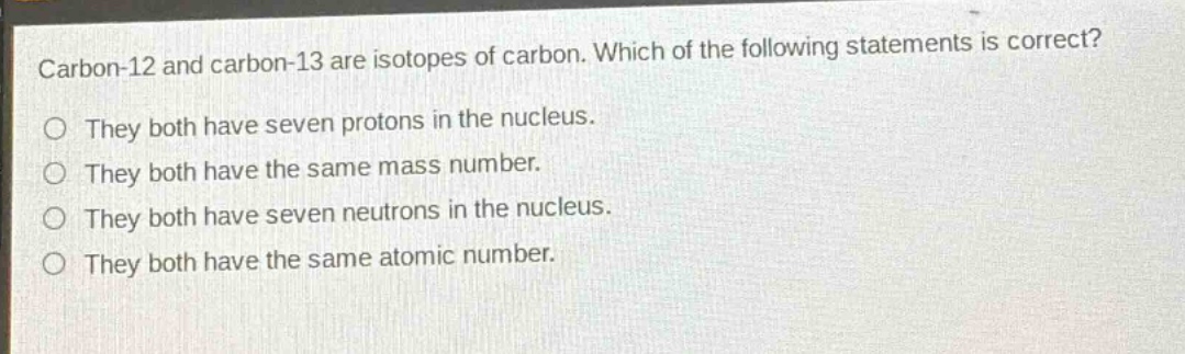 carbon-12 and carbon-13 are isotopes of carbon. which of the following statements is correct?\no they both have seven protons in the nucleus.\no they both have the same mass number.\no they both have seven neutrons in the nucleus.\no they both have the same atomic number.