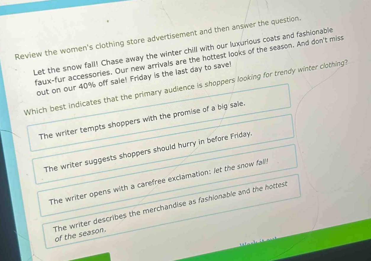 review the womens clothing store advertisement and then answer the question. let the snow fall! chase away the winter chill with our luxurious coats and fashionable faux - fur accessories. our new arrivals are the hottest looks of the season. and dont miss out on our 40% off sale! friday is the last day to save! which best indicates that the primary audience is shoppers looking for trendy winter clothing? the writer tempts shoppers with the promise of a big sale. the writer suggests shoppers should hurry in before friday. the writer opens with a carefree exclamation: let the snow fall! the writer describes the merchandise as fashionable and the hottest of the season.