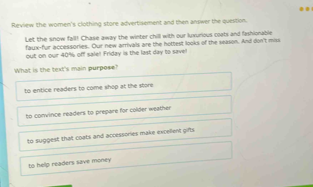 review the womens clothing store advertisement and then answer the question. let the snow fall! chase away the winter chill with our luxurious coats and fashionable faux - fur accessories. our new arrivals are the hottest looks of the season. and dont miss out on our 40% off sale! friday is the last day to save! what is the texts main purpose? to entice readers to come shop at the store to convince readers to prepare for colder weather to suggest that coats and accessories make excellent gifts to help readers save money
