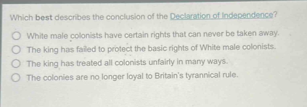 which best describes the conclusion of the declaration of independence?\nwhite male colonists have certain rights that can never be taken away.\nthe king has failed to protect the basic rights of white male colonists.\nthe king has treated all colonists unfairly in many ways.\nthe colonies are no longer loyal to britains tyrannical rule.