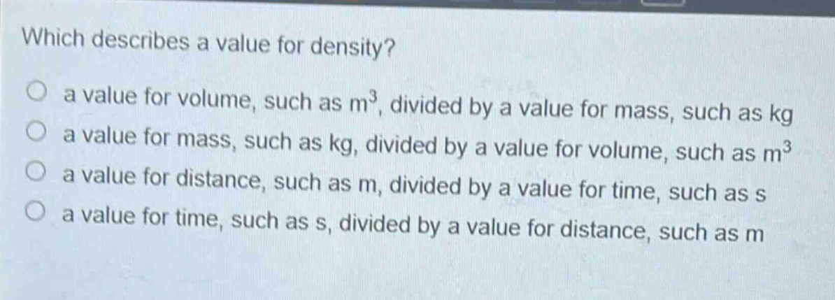 which describes a value for density?\no a value for volume, such as m³, divided by a value for mass, such as kg\no a value for mass, such as kg, divided by a value for volume, such as m³\no a value for distance, such as m, divided by a value for time, such as s\no a value for time, such as s, divided by a value for distance, such as m