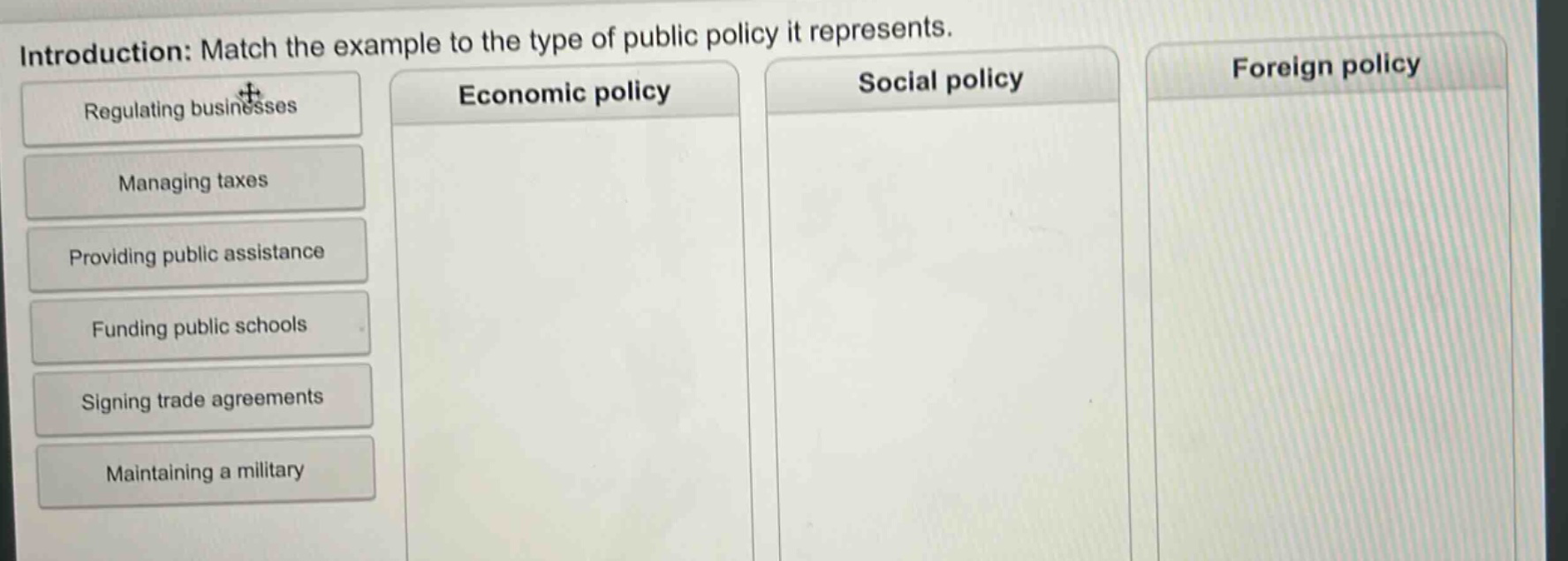 introduction: match the example to the type of public policy it represents. regulating businesses managing taxes providing public assistance funding public schools signing trade agreements maintaining a military economic policy social policy foreign policy
