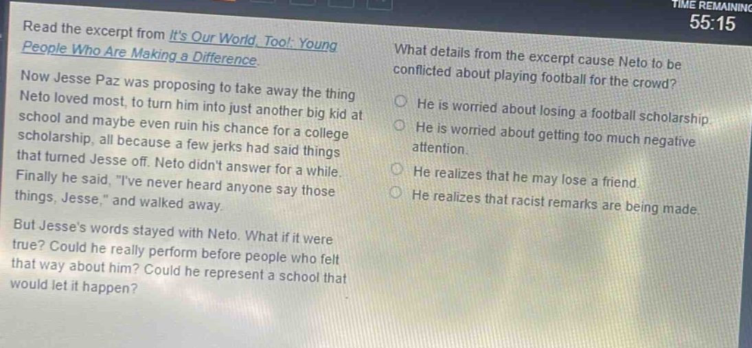 read the excerpt from its our world, too!: young people who are making a difference. now jesse paz was proposing to take away the thing neto loved most, to turn him into just another big kid at school and maybe even ruin his chance for a college scholarship, all because a few jerks had said things that turned jesse off. neto didnt answer for a while. finally he said, \ive never heard anyone say those things, jesse,\ and walked away. but jesses words stayed with neto. what if it were true? could he really perform before people who felt that way about him? could he represent a school that would let it happen? what details from the excerpt cause neto to be conflicted about playing football for the crowd? he is worried about losing a football scholarship. he is worried about getting too much negative attention. he realizes that he may lose a friend. he realizes that racist remarks are being made.