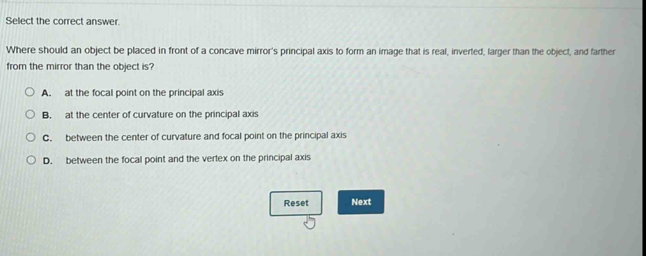 select the correct answer.\nwhere should an object be placed in front of a concave mirrors principal axis to form an image that is real, inverted, larger than the object, and farther from the mirror than the object is?\na. at the focal point on the principal axis\nb. at the center of curvature on the principal axis\nc. between the center of curvature and focal point on the principal axis\nd. between the focal point and the vertex on the principal axis