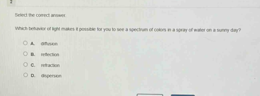 select the correct answer.\nwhich behavior of light makes it possible for you to see a spectrum of colors in a spray of water on a sunny day?\na. diffusion\nb. reflection\nc. refraction\nd. dispersion