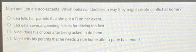 nigel and lea are adolescents. which behavior identifies a way they might create conflict at home?\nlea tells her parents that she got a b on her exam.\nlea gets several speeding tickets for driving too fast.\nnigel does his chores after being asked to do them.\nnigel tells his parents that he needs a ride home after a party has ended.