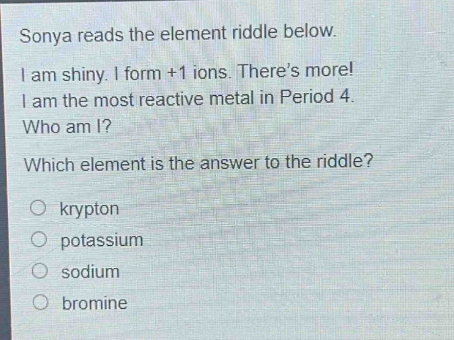 sonya reads the element riddle below. i am shiny. i form +1 ions. there’s more! i am the most reactive metal in period 4. who am i? which element is the answer to the riddle? o krypton o potassium o sodium o bromine