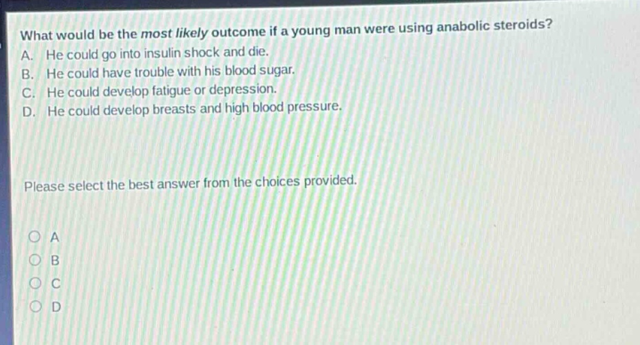 what would be the most likely outcome if a young man were using anabolic steroids? a. he could go into insulin shock and die. b. he could have trouble with his blood sugar. c. he could develop fatigue or depression. d. he could develop breasts and high blood pressure. please select the best answer from the choices provided. o a o b o c o d