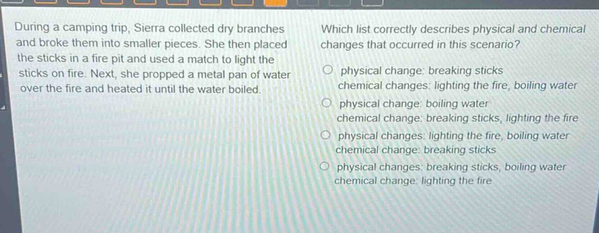 during a camping trip, sierra collected dry branches and broke them into smaller pieces. she then placed the sticks in a fire pit and used a match to light the sticks on fire. next, she propped a metal pan of water over the fire and heated it until the water boiled. which list correctly describes physical and chemical changes that occurred in this scenario? physical change: breaking sticks chemical changes: lighting the fire, boiling water physical change: boiling water chemical change: breaking sticks, lighting the fire physical changes: lighting the fire, boiling water chemical change: breaking sticks physical changes: breaking sticks, boiling water chemical change: lighting the fire
