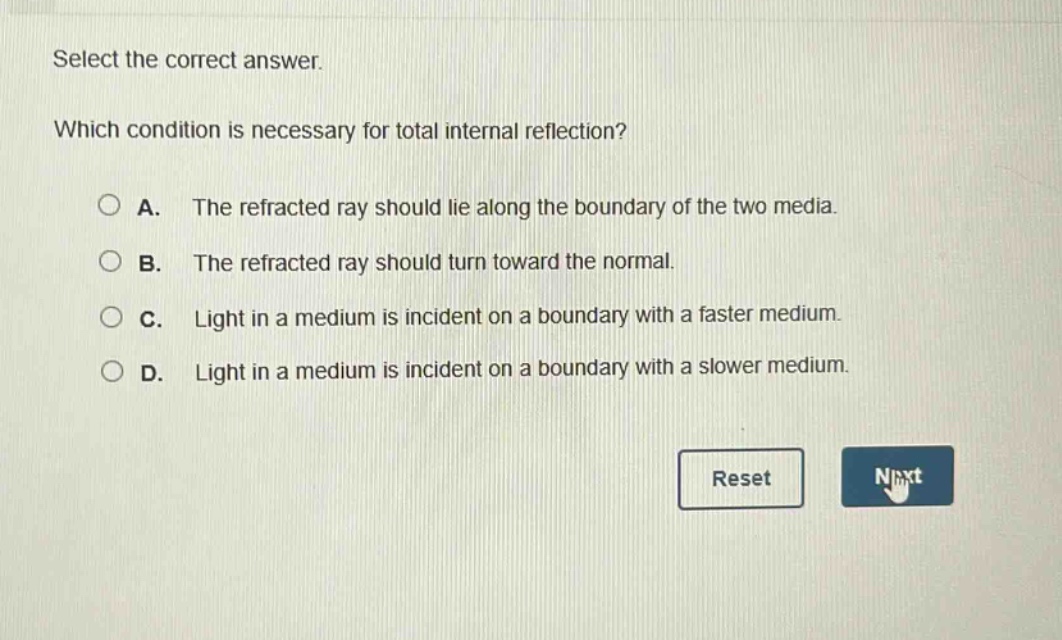 select the correct answer. which condition is necessary for total internal reflection? a. the refracted ray should lie along the boundary of the two media. b. the refracted ray should turn toward the normal. c. light in a medium is incident on a boundary with a faster medium. d. light in a medium is incident on a boundary with a slower medium.