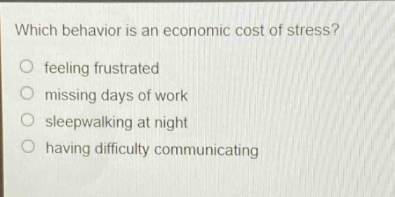 which behavior is an economic cost of stress?\nfeeling frustrated\nmissing days of work\nsleepwalking at night\nhaving difficulty communicating