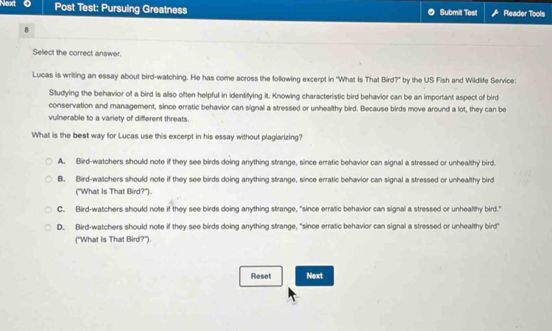 select the correct answer.\nlucas is writing an essay about bird - watching. he has come across the following excerpt in \what is that bird?\ by the us fish and wildlife service:\nstudying the behavior of a bird is also often helpful in identifying it. knowing characteristic bird behavior can be an important aspect of bird conservation and management, since erratic behavior can signal a stressed or unhealthy bird. because birds move around a lot, they can be vulnerable to a variety of different threats.\nwhat is the best way for lucas use this excerpt in his essay without plagiarizing?\na. bird - watchers should note if they see birds doing anything strange, since erratic behavior can signal a stressed or unhealthy bird.\nb. bird - watchers should note if they see birds doing anything strange, since erratic behavior can signal a stressed or unhealthy bird (\what is that bird?\).\nc. bird - watchers should note if they see birds doing anything strange, \since erratic behavior can signal a stressed or unhealthy bird.\\nd. bird - watchers should note if they see birds doing anything strange, \since erratic behavior can signal a stressed or unhealthy bird\ (\what is that bird?\).