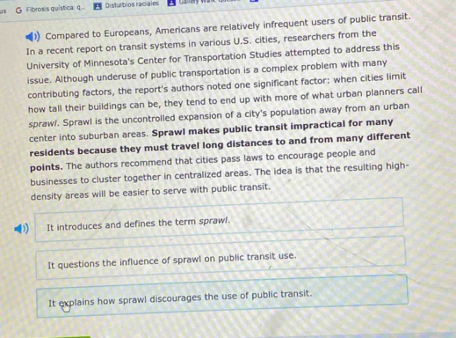 compared to europeans, americans are relatively infrequent users of public transit. in a recent report on transit systems in various u.s. cities, researchers from the university of minnesotas center for transportation studies attempted to address this issue. although underscore the public transportation is a complex problem with many contributing factors, the reports authors noted one significant factor: when cities limit how tall buildings can be, they tend to end up with more of what urban planners call sprawl. sprawl is the uncontrolled expansion of a citys population away from an urban center into suburban areas. sprawl makes public transit impractical for many residents because they must travel long distances to and from many different points. the authors recommend that cities pass laws to encourage people and businesses to cluster together in centralized areas. the idea is that the resulting high - density areas will be easier to serve with public transit. it introduces and defines the term sprawl. it questions the influence of sprawl on public transit use. it explains how sprawl discourages the use of public transit.