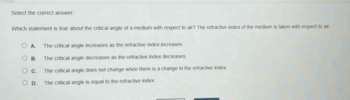 select the correct answer.\nwhich statement is true about the critical angle of a medium with respect to air? the refractive index of the medium is taken with respect to air.\na. the critical angle increases as the refractive index increases.\nb. the critical angle decreases as the refractive index decreases.\nc. the critical angle does not change when there is a change in the refractive index.\nd. the critical angle is equal to the refractive index.