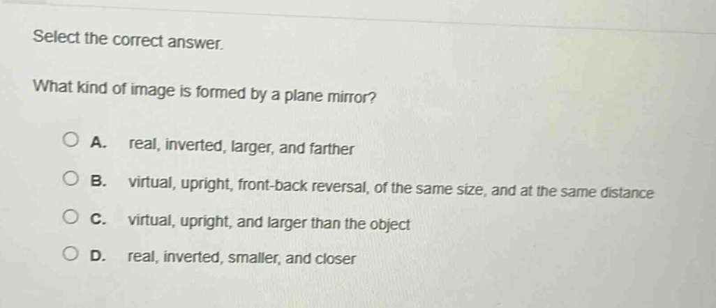 select the correct answer.\nwhat kind of image is formed by a plane mirror?\na. real, inverted, larger, and farther\nb. virtual, upright, front - back reversal, of the same size, and at the same distance\nc. virtual, upright, and larger than the object\nd. real, inverted, smaller, and closer
