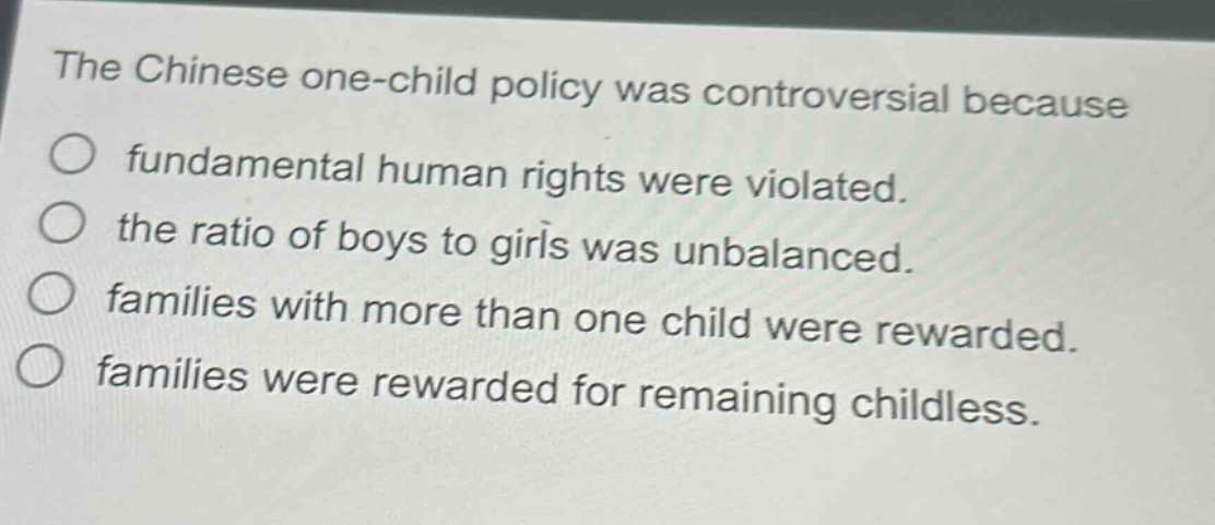 the chinese one - child policy was controversial because\n○ fundamental human rights were violated.\n○ the ratio of boys to girls was unbalanced.\n○ families with more than one child were rewarded.\n○ families were rewarded for remaining childless.