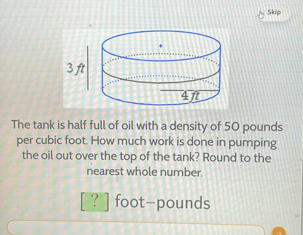 the tank is half full of oil with a density of 50 pounds per cubic foot. how much work is done in pumping the oil out over the top of the tank? round to the nearest whole number. ? foot - pounds