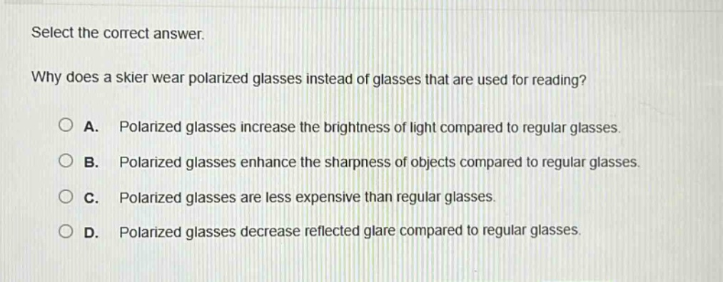 select the correct answer.\nwhy does a skier wear polarized glasses instead of glasses that are used for reading?\na. polarized glasses increase the brightness of light compared to regular glasses.\nb. polarized glasses enhance the sharpness of objects compared to regular glasses.\nc. polarized glasses are less expensive than regular glasses.\nd. polarized glasses decrease reflected glare compared to regular glasses.