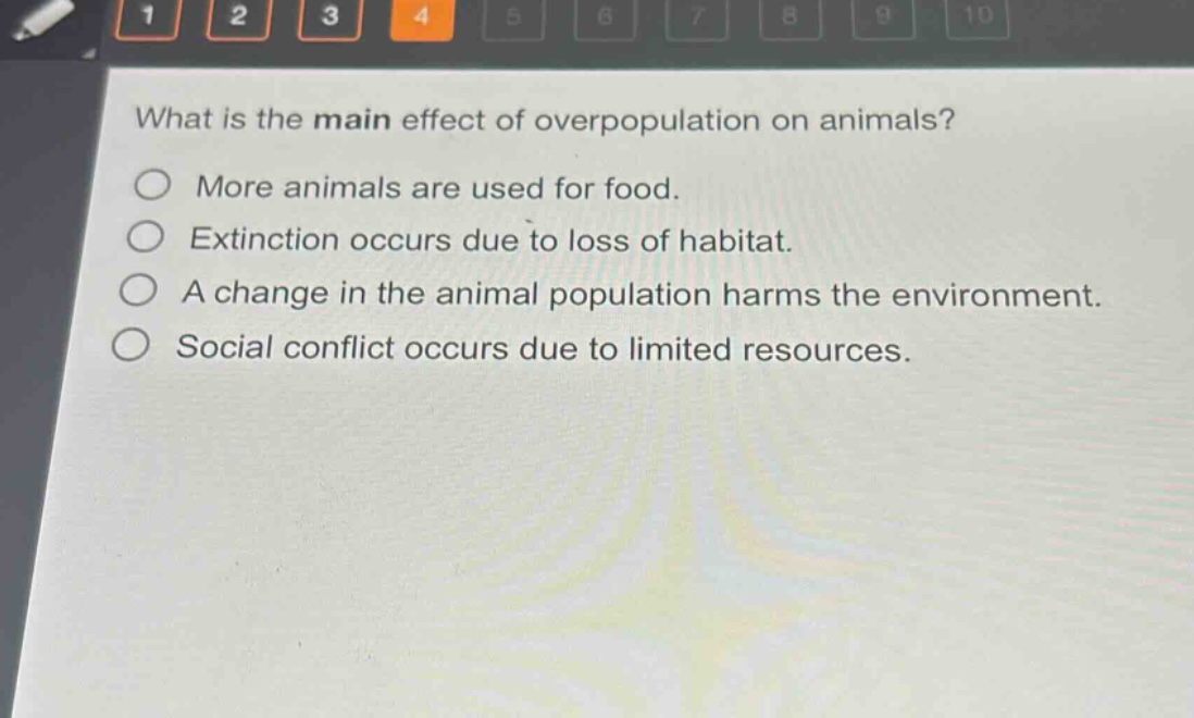 what is the main effect of overpopulation on animals?\nmore animals are used for food.\nextinction occurs due to loss of habitat.\na change in the animal population harms the environment.\nsocial conflict occurs due to limited resources.