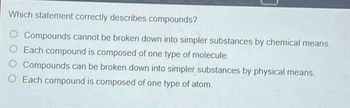 which statement correctly describes compounds?\no compounds cannot be broken down into simpler substances by chemical means.\no each compound is composed of one type of molecule.\no compounds can be broken down into simpler substances by physical means.\no each compound is composed of one type of atom.