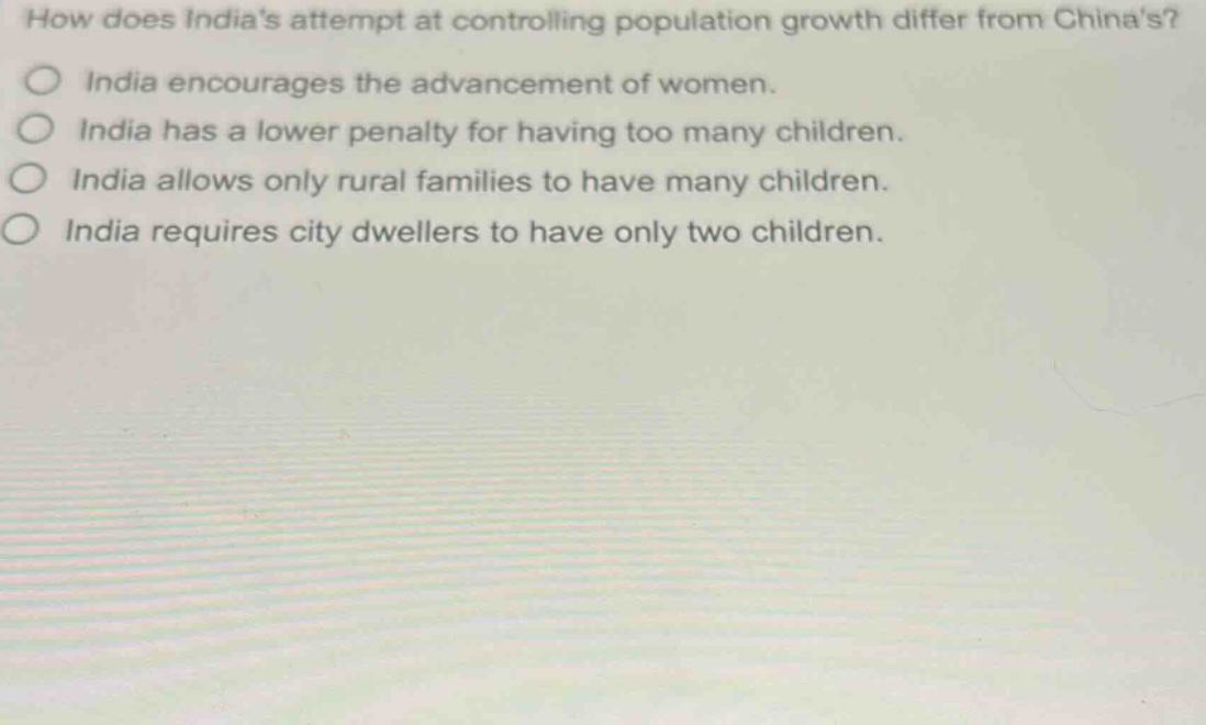 how does indias attempt at controlling population growth differ from chinas?\nindia encourages the advancement of women.\nindia has a lower penalty for having too many children.\nindia allows only rural families to have many children.\nindia requires city dwellers to have only two children.