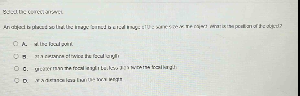 select the correct answer.\nan object is placed so that the image formed is a real image of the same size as the object. what is the position of the object?\na. at the focal point\nb. at a distance of twice the focal length\nc. greater than the focal length but less than twice the focal length\nd. at a distance less than the focal length