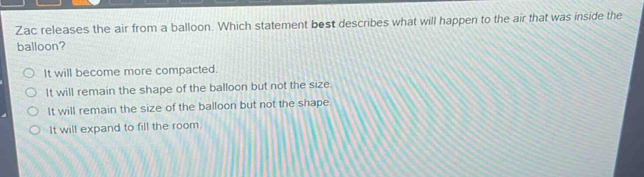 zac releases the air from a balloon. which statement best describes what will happen to the air that was inside the balloon?\nit will become more compacted.\nit will remain the shape of the balloon but not the size.\nit will remain the size of the balloon but not the shape.\nit will expand to fill the room.