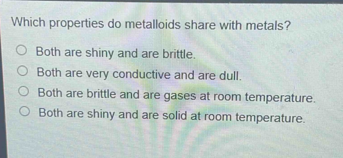 which properties do metalloids share with metals?\no both are shiny and are brittle.\no both are very conductive and are dull.\no both are brittle and are gases at room temperature.\no both are shiny and are solid at room temperature.