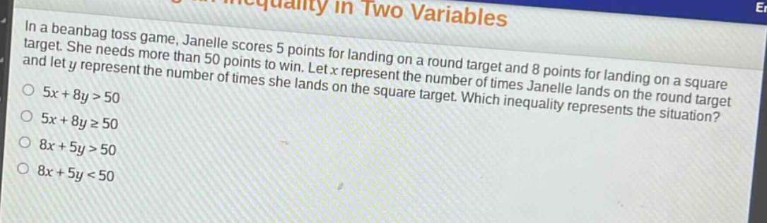 in a bean - bag toss game, janelle scores 5 points for landing on a round target and 8 points for landing on a square target. she needs more than 50 points to win. let x represent the number of times janelle lands on the round target and let y represent the number of times she lands on the square target. which inequality represents the situation?\n5x + 8y>50\n5x + 8y≥50\n8x + 5y>50\n8x + 5y<50