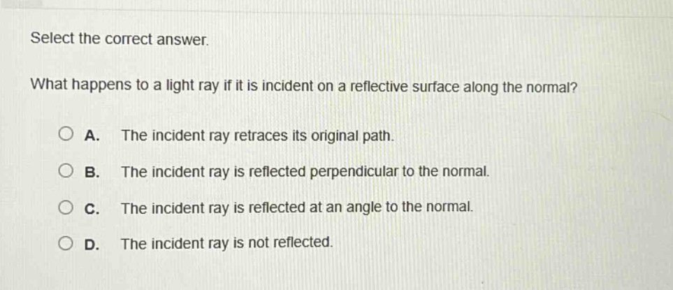 select the correct answer.\nwhat happens to a light ray if it is incident on a reflective surface along the normal?\na. the incident ray retraces its original path.\nb. the incident ray is reflected perpendicular to the normal.\nc. the incident ray is reflected at an angle to the normal.\nd. the incident ray is not reflected.