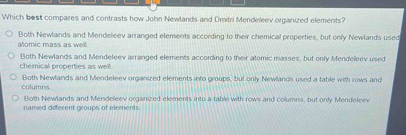 which best compares and contrasts how john newlands and dmitri mendeleev organized elements?\no both newlands and mendeleev arranged elements according to their chemical properties, but only newlands used atomic mass as well.\no both newlands and mendeleev arranged elements according to their atomic masses, but only mendeleev used chemical properties as well.\no both newlands and mendeleev organized elements into groups, but only newlands used a table with rows and columns.\no both newlands and mendeleev organized elements into a table with rows and columns, but only mendeleev named different groups of elements.