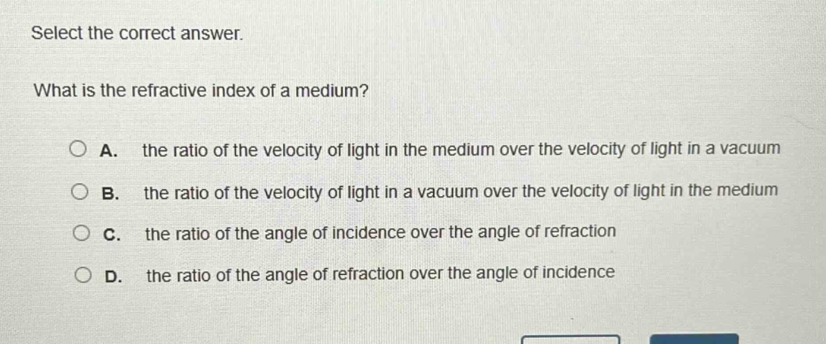 select the correct answer.\nwhat is the refractive index of a medium?\na. the ratio of the velocity of light in the medium over the velocity of light in a vacuum\nb. the ratio of the velocity of light in a vacuum over the velocity of light in the medium\nc. the ratio of the angle of incidence over the angle of refraction\nd. the ratio of the angle of refraction over the angle of incidence